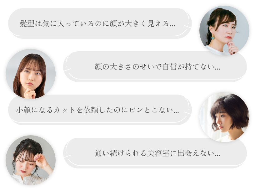 髪型は気に入っているのに顔が大きく見える... 顔の大きさのせいで自信が持てない... 小顔になるカットを依頼したのにピンとこない... 通い続けられる美容室に出会えない...